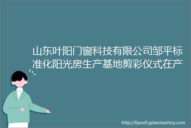 山东叶阳门窗科技有限公司邹平标准化阳光房生产基地剪彩仪式在产业园举行